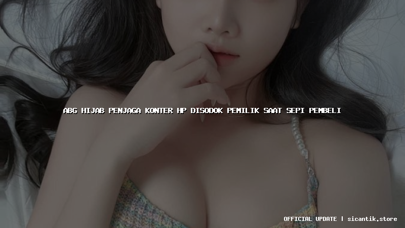 abg hijab penjaga konter hp disodok pemilik saat sepi pembeli