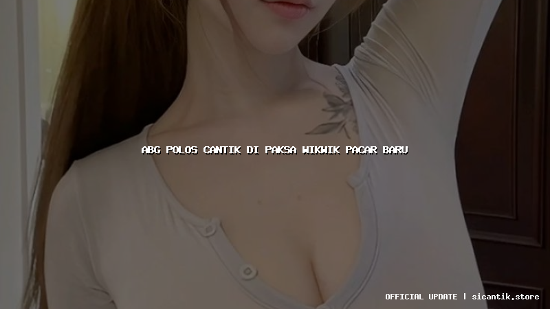 abg polos cantik di paksa wikwik pacar baru