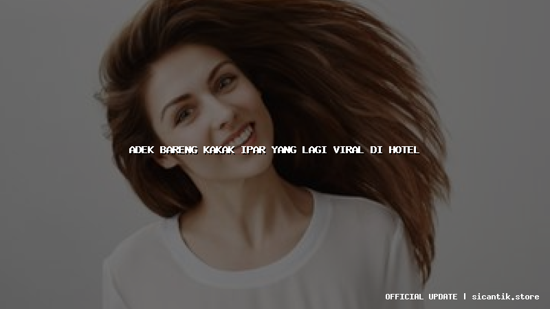 adek bareng kakak ipar yang lagi viral di hotel