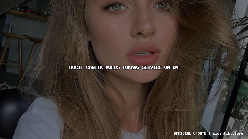 bocil cantik mulus tukang service om om
