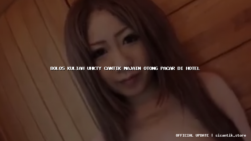 bolos kuliah uhkty cantik majain otong pacar di hotel