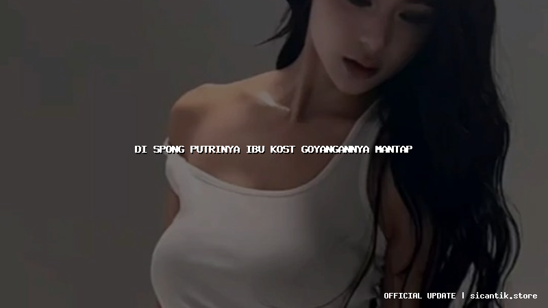 di spong putrinya ibu kost goyangannya mantap