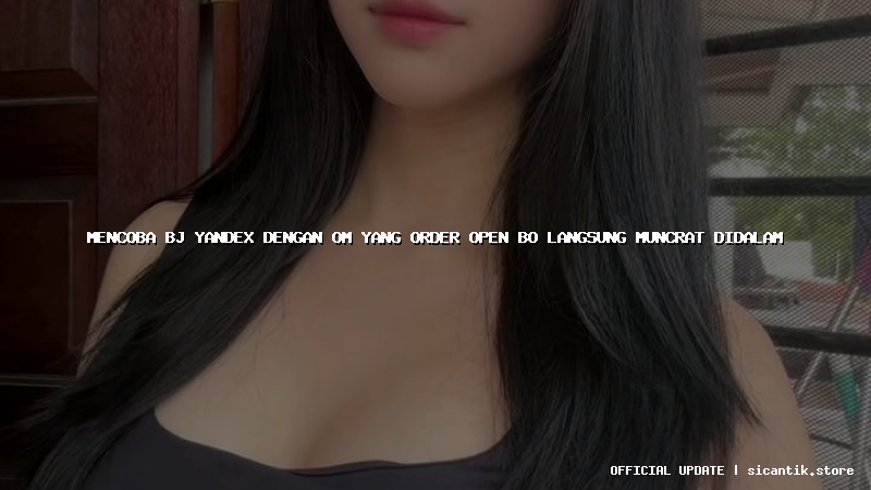 mencoba bj yandex dengan om yang order open bo langsung muncrat didalam