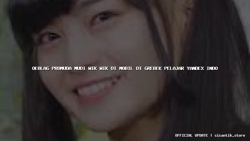 oeblag promuda mudi wik wik di mobil di grebek pelajar yandex indo